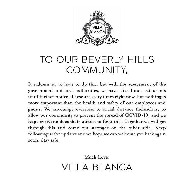 To our Beverly Hills Community, 
It saddens us to have to do this, but with the advisement of the government and local authorities, we have closed our restaurants until further notice. These are scary times right now, but nothing is more important than the health and safety of our employees and guests. We encourage everyone to social distance themselves, to allow our community to prevent the spread of COVID-19, and we hope everyone does their utmost to fight this. Together we will get through this and come out stronger on the other side. Keep following us for updates and we hope we can welcome you back again soon. Stay safe. 
Much Love,
Villa Blanca